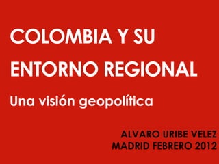 COLOMBIA Y SU 
ENTORNO REGIONAL 
Una visión geopolítica 
ALVARO URIBE VELEZ 
MADRID FEBRERO 2012 
 