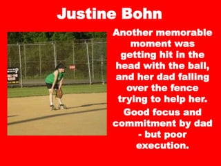 Justine Bohn
Another memorable
moment was
getting hit in the
head with the ball,
and her dad falling
over the fence
trying to help her.
Good focus and
commitment by dad
- but poor
execution.
 