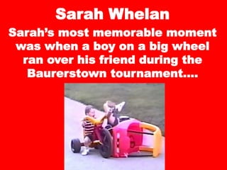 Sarah Whelan
Sarah’s most memorable moment
was when a boy on a big wheel
ran over his friend during the
Baurerstown tournament….
 