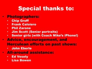 Special thanks to:
• Photographers:
• Chip Groff
• Frank Caloiero
• Phil Zarone
• Jim Scott (Senior portraits)
• Senior girls (with Coach Mike’s iPhone!)
• Advice, encouragement, and
Herculean efforts on past shows:
• John Eberle
• All-around assistance:
• Ed Vesely
• Lisa Bowen
 