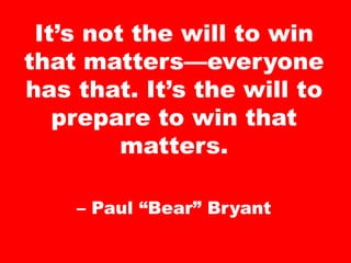 It’s not the will to win
that matters—everyone
has that. It’s the will to
prepare to win that
matters.
– Paul “Bear” Bryant
 