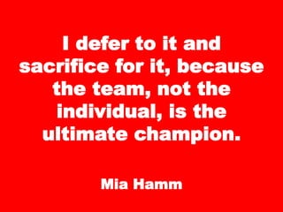I defer to it and
sacrifice for it, because
the team, not the
individual, is the
ultimate champion.
Mia Hamm
 