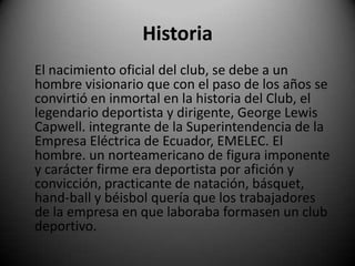 Historia
El nacimiento oficial del club, se debe a un
hombre visionario que con el paso de los años se
convirtió en inmortal en la historia del Club, el
legendario deportista y dirigente, George Lewis
Capwell. integrante de la Superintendencia de la
Empresa Eléctrica de Ecuador, EMELEC. El
hombre. un norteamericano de figura imponente
y carácter firme era deportista por afición y
convicción, practicante de natación, básquet,
hand-ball y béisbol quería que los trabajadores
de la empresa en que laboraba formasen un club
deportivo.
 