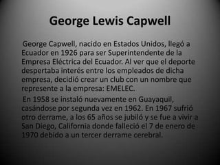 George Lewis Capwell
George Capwell, nacido en Estados Unidos, llegó a
Ecuador en 1926 para ser Superintendente de la
Empresa Eléctrica del Ecuador. Al ver que el deporte
despertaba interés entre los empleados de dicha
empresa, decidió crear un club con un nombre que
represente a la empresa: EMELEC.
En 1958 se instaló nuevamente en Guayaquil,
casándose por segunda vez en 1962. En 1967 sufrió
otro derrame, a los 65 años se jubiló y se fue a vivir a
San Diego, California donde falleció el 7 de enero de
1970 debido a un tercer derrame cerebral.
 