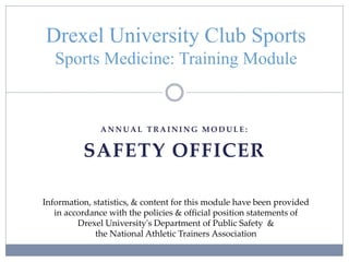A N N U A L T R A I N I N G M O D U L E :
SAFETY OFFICER
Drexel University Club Sports
Sports Medicine: Training Module
Information, statistics, & content for this module have been provided
in accordance with the policies & official position statements of
Drexel University's Department of Public Safety &
the National Athletic Trainers Association
 