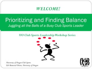 UO Club Sports Leadership Workshop Series Prioritizing and Finding Balance Juggling all the Balls of a Busy Club Sports Leader WELCOME! University of Oregon Club Sports Erb Memorial Union, University of Oregon 