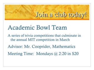 Join a club today! Academic Bowl Team A series of trivia competitions that culminate in the annual MIT competition in March Advisor: Mr. Cooprider, Mathematics Meeting Time:  Mondays @ 2:20 in S20 