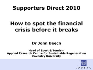 Supporters Direct 2010


  How to spot the financial
   crisis before it breaks

                Dr John Beech
              Head of Sport & Tourism
Applied Research Centre for Sustainable Regeneration
                Coventry University
 