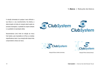 1. Marca | Redução da Marca




A redução demasiada de qualquer marca dificulta a

sua leitura e o seu reconhecimento. No entanto, a

determinação de limites de redução estará sujeita ao

processo empregado, a qualidade do original utilizado

e a qualidade de reprodução obtida.



Recomendamos como limite de redução da marca

Club System, para impressões em off-set, as medidas

especificadas ao lado. A sua redução além desse limite

comprometerá a leitura da marca.




                                                                                                                 25mm
                                                         15mm




                                                                Redução Mínima (Versão Horizontal)                      Redução Mínima (Versão Vertical)




10                                                                                                   Club System | Manual de Identidade Visual
 