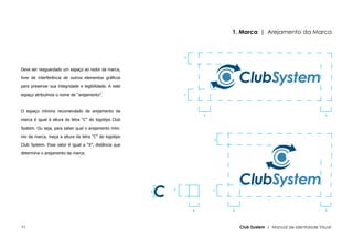 1. Marca | Arejamento da Marca



                                                                x


Deve ser resguardado um espaço ao redor da marca,

livre de interferência de outros elementos gráficos

para preservar sua integridade e legibilidade. A este

espaço atribuímos o nome de “arejamento”.                       x




O espaço mínimo recomendado de arejamento da
                                                                        x                                                 x
marca é igual à altura da letra “C” do logotipo Club

System. Ou seja, para saber qual o arejamento míni-

mo da marca, meça a altura da letra “C” do logotipo
                                                                            x
Club System. Esse valor é igual a “X”, distância que

determina o arejamento da marca.




                                                            x               x
                                                        x




                                                                    x           x                                         x




11                                                                                  Club System | Manual de Identidade Visual
 