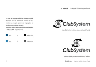 1. Marca | Versões Monocromáticas




Em caso de limitações quanto ao número de cores

disponíveis em um determinado processo de im-

pressão ou gravação, podem ser empregadas as

versões monocromáticas da marca.

Para tanto, os azuis deverão ser substituídos por preto

a 100% e a 80% respectivamente.                            Versão Horizontal Monocromática (Preto)


      Azul            =                    Preto 100%




      Azul            =                    Preto 80%




                                                             Versão Vertical Monocromática (Preto)


12                                                             Club System | Manual de Identidade Visual
 