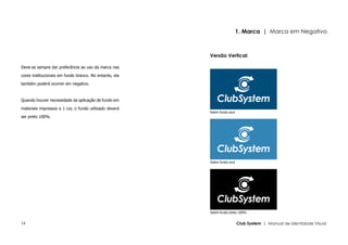 1. Marca | Marca em Negativo



                                                        Versão Vertical:

Deve-se sempre dar preferência ao uso da marca nas

cores institucionais em fundo branco. No entanto, ela

também poderá ocorrer em negativo.



Quando houver necessidade da aplicação de fundo em

materiais impressos a 1 cor, o fundo utilizado deverá
                                                        Sobre fundo azul
ser preto 100%.




                                                        Sobre fundo azul




                                                        Sobre fundo preto 100%


14                                                                         Club System | Manual de Identidade Visual
 