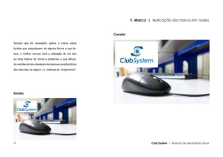 1. Marca | Aplicação da marca em boxes


                                                         Correto:

Sempre que for necessário aplicar a marca sobre

fundos que prejudiquem de alguma forma a sua lei-

tura, o melhor recurso será a utilização de um box

ou tarja branca de forma a preservar a sua leitura.

As medidas do box obedecem às mesmas características

das descritas na página 11, relativas ao “arejamento”.




Errado:




15                                                                            Club System | Manual de Identidade Visual
 