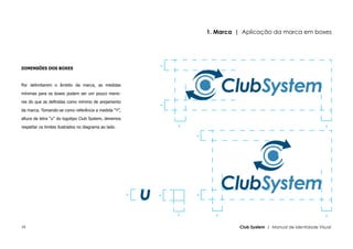 1. Marca | Aplicação da marca em boxes




                                                           y
DIMENSÕES DOS BOXES



Por delimitarem o âmbito da marca, as medidas

mínimas para os boxes podem ser um pouco meno-

res do que as definidas como mínimo de arejamento




                                                           y
da marca. Tomando-se como referência a medida “Y”,

altura da letra “u” do logotipo Club System, devemos

respeitar os limites ilustrados no diagrama ao lado.           y                                                       y




                                                                   y
                                                                   y
                                                       y




                                                           y




                                                               y         y                                             y


16                                                                               Club System | Manual de Identidade Visual
 