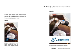 1. Marca | Aplicação da marca em tarjas


                                                               Correto:

As tarjas, assim como os boxes, criam um campo

reservado para a marca, eliminando a interferência de

fundos com imagens ou cores fortes.

Errado:




Não devem ser utilizados outros recursos
que não sejam uma tarja ou box para
destacar a marca em relação ao fundo.                          Na tarja, a marca tem as suas características preservadas.


17                                                                 Club System | Manual de Identidade Visual
 