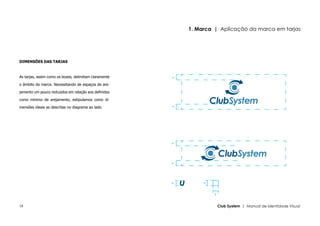 1. Marca | Aplicação da marca em tarjas




DIMENSÕES DAS TARJAS



As tarjas, assim como os boxes, delimitam claramente




                                                       y
o âmbito da marca. Necessitando de espaços de are-

jamento um pouco reduzidos em relação aos definidos

como mínimo de arejamento, estipulamos como di-

mensões ideais as descritas no diagrama ao lado.




                                                       y
                                                       y
                                                       y




                                                               y
                                                       y




                                                                    y


18                                                                      Club System | Manual de Identidade Visual
 