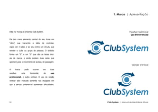 1. Marca | Apresentação




Esta é a marca da empresa Club System.                                             Versão Horizontal
                                                                                    Uso Preferencial
Ela tem como elemento central do seu ícone um

“olho”,     que   transmite   a   idéia   de    controlar,

vigiar, ver e saber, e ao seu centro um círculo, que

remete a clube ou grupo de pessoas. O símbolo

forma um “C” e um “S” que são as letras inici-

ais da marca, e ainda existem duas setas que

apontam para o movimento de acesso, de passagem.
                                                                                     Versão Vertical
A         marca     pode      ocorrer      em       duas

versões:          uma      horizontal,     de        uso

preferencial, e outra vertical. O uso da versão

vertical será indicado somente nas situações em

que a versão preferencial apresentar dificuldades.




04                                                           Club System | Manual de Identidade Visual
 