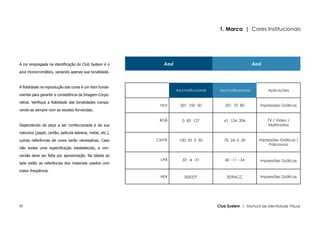 1. Marca | Cores Institucionais




A cor empregada na identificação do Club System é o          Azul                                              Azul
azul monocromático, variando apenas sua tonalidade.



A fidelidade na reprodução das cores é um item funda-
                                                                    Azul Institucional    Azul Institucional          Aplicações
mental para garantir a consistência da Imagem Corpo-

rativa. Verifique a fidelidade das tonalidades compa-
                                                            HSV       201 100 50             201 70 80            Impressões Gráficas
rando-as sempre com as escalas fornecidas.

                                                            RGB        0 83 127             61 154 204                TV / Vídeo /
Dependendo da peça a ser confeccionada e da sua                                                                       Multimídias

natureza (papel, cartão, película adesiva, metal, etc.),

outras referências de cores serão necessárias. Caso        CMYK       100 35 0 50           70 24 0 20            Impressões Gráficas /
                                                                                                                       Policromia
não exista uma especificação estabelecida, a con-

versão deve ser feita por aproximação. Na tabela ao
                                                            LAB        33 -4 -31             60 -11 -34           Impressões Gráficas
lado estão as referências dos materiais usados com

maior freqüência.
                                                            HEX          00537F               3D9ACC              Impressões Gráficas




05                                                                                       Club System | Manual de Identidade Visual
 