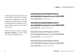 1. Marca | Família Tipográfica




                                                          ABCDEFGHIJKLMNOPQRSTUVWXYZ
A família tipográfica escolhida para Identidade Visual
                                                          abcdefghijklmnopqrstuvwxyz1234567890
do Club System foi a Century Gothic, uma tipogra-
                                                          Century Gothic Bold Italic | Alfabeto Principal
fia moderna e de boa legibilidade. O uso dessa famí-

lia tipográfica está previsto também para aplicações

nos demais textos (anúncios publicitários, cartas, en-    ABCDEFGHIJKLMNOPQRSTUVWXYZ
dereços de papelaria institucional, títulos e textos de   abcdefghijklmnopqrstuvwxyz1234567890
formulários, etc.).
                                                          Century Gothic Bold | Alfabeto Complementar


Na marca Club System foi escolhida a composição

Caixa Alta / Caixa Baixa, por ser fácil e rapidam-
                                                          ABCDEFGHIJKLMNOPQRSTUVWXYZ
ente assimilada e mais agradável ao olhar.                abcdefghijklmnopqrstuvwxyz1234567890
                                                          Century Gothic Italic | Alfabeto Complementar



                                                          ABCDEFGHIJKLMNOPQRSTUVWXYZ
                                                          abcdefghijklmnopqrstuvwxyz1234567890
                                                          Century Gothic Regular | Alfabeto Complementar




06                                                                                                          Club System | Manual de Identidade Visual
 