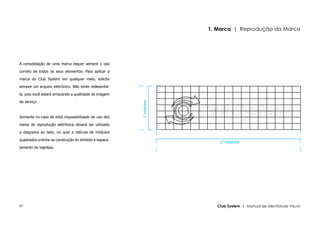 1. Marca | Reprodução da Marca




A consolidação de uma marca requer sempre o uso

correto de todos os seus elementos. Para aplicar a

marca do Club System em qualquer meio, solicite

sempre um arquivo eletrônico. Não tente redesenhá-

la, pois você estará arriscando a qualidade da imagem

do serviço.




                                                        7 módulos
Somente no caso de total impossibilidade de uso dos

meios de reprodução eletrônica deverá ser utilizado

o diagrama ao lado, no qual a retícula de módulos

quadrados orienta na construção do símbolo e espace-
                                                                        17 módulos
jamento do logotipo.




07                                                                     Club System | Manual de Identidade Visual
 