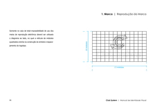 1. Marca | Reprodução da Marca




Somente no caso de total impossibilidade de uso dos

meios de reprodução eletrônica deverá ser utilizado

o diagrama ao lado, no qual a retícula de módulos

quadrados orienta na construção do símbolo e espace-




                                                       10 módulos
jamento do logotipo.




                                                                               13 módulos




08                                                                     Club System | Manual de Identidade Visual
 