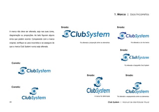 1. Marca | Usos Incorretos



                                                          Errado:                                                    Errado:
A marca não deve ser alterada, seja nas suas cores,

diagramação ou proporções. Ao lado figuram alguns

erros que podem ocorrer. Comparando com a marca

original, verifique os usos incorretos e se assegure de             Foi alterada a proporção entre os elementos                         Foi alterada a cor da marca

que a marca Club System nunca seja alterada.
                                                                                                                         Errado:




     Correto:
                                                                                                                               Foi alterada a tipografia Club System




                                                                              Errado:                                           Errado:




  Correto:



                                                                                         A marca foi deformada       Foi alterado o espaçamento entre os elementos


09                                                                                                          Club System | Manual de Identidade Visual
 