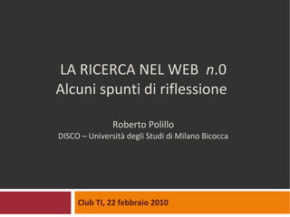 LA RICERCA NEL WEB  n .0 Alcuni spunti di riflessione  Roberto Polillo DISCO – Università degli Studi di Milano Bicocca Club TI, 22 febbraio 2010 