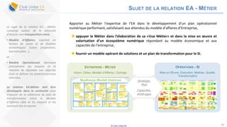 © Club Urba-EA 10
SUJET DE LA RELATION EA - MÉTIER
Apporter au Métier l’expertise de l’EA dans le développement d’un plan opérationnel
numérique performant, satisfaisant aux attendus du modèle d’affaires d’Entreprise,
 appuyer le Métier dans l’élaboration de sa «Vue Métier» et dans la mise en œuvre et
valorisation d’un écosystème numérique répondant au modèle économique et aux
capacités de l’entreprise,
 fournir un modèle opérant de solutions et un plan de transformation pour le SI.
Le sujet de la relation EA - Métier
converge autour de la nécessité
d’assurer une transposition entre,
• Modèle d’Affaires, exprimé en
termes de vision et de finalités
économiques (value proposition,
business plan…),
et
• Modèle Opérationnel, décrivant
précisément les moyens et la
manière de répondre aux objectifs
fixés et délivrer les produits/services
attendus.
La relation EA-Métier doit être
développée dans la continuité pour
s’assurer de la cohérence du plan de
transformation entre le Modèle
d’Affaires cible et les moyens et les
solutions mis en œuvre.
ENTREPRISE - MÉTIER
Vision, Cibles, Modèle d’Affaires, Cadrage
OPÉRATIONS - SI
Mise en Œuvre, Exécution, Maitrise, Qualité,
Transformation
Stratégie,
Plan
Capacités,
Arbitrages
 