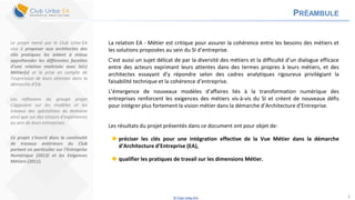© Club Urba-EA 2
PRÉAMBULE
La relation EA - Métier est critique pour assurer la cohérence entre les besoins des métiers et
les solutions proposées au sein du SI d’entreprise.
C’est aussi un sujet délicat de par la diversité des métiers et la difficulté d’un dialogue efficace
entre des acteurs exprimant leurs attentes dans des termes propres à leurs métiers, et des
architectes essayant d’y répondre selon des cadres analytiques rigoureux privilégiant la
faisabilité technique et la cohérence d’entreprise.
L’émergence de nouveaux modèles d’affaires liés à la transformation numérique des
entreprises renforcent les exigences des métiers vis-à-vis du SI et créent de nouveaux défis
pour intégrer plus fortement la vision métier dans la démarche d’Architecture d’Entreprise.
Les résultats du projet présentés dans ce document ont pour objet de:
 préciser les clés pour une intégration effective de la Vue Métier dans la démarche
d‘Architecture d’Entreprise (EA),
 qualifier les pratiques de travail sur les dimensions Métier.
Le projet mené par le Club Urba-EA
vise à proposer aux architectes des
clés pratiques les aidant à mieux
appréhender les différentes facettes
d’une relation maitrisée avec le(s)
Métier(s) et la prise en compte de
l’expression de leurs attentes dans la
démarche d’EA.
Les réflexions du groupe projet
s’appuient sur les modèles et les
travaux des spécialistes du domaine
ainsi que sur des retours d’expériences
au sein de leurs entreprises.
Ce projet s’inscrit dans la continuité
de travaux antérieurs du Club
portant en particulier sur l’Entreprise
Numérique (2013) et les Exigences
Métiers (2011).
 