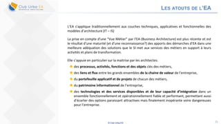 © Club Urba-EA 21
LES ATOUTS DE L’EA
L’EA s’applique traditionnellement aux couches techniques, applicatives et fonctionnelles des
modèles d’architecture (IT – IS)
La prise en compte d’une “Vue Métier” par l’EA (Business Architecture) est plus récente et est
le résultat d’une maturité (et d’une reconnaissance?) des apports des démarches d’EA dans une
meilleure adéquation des solutions que le SI met aux services des métiers en support à leurs
activités et plans de transformation.
Elle s’appuie en particulier sur la maitrise par les architectes:
 des processus, activités, fonctions et des objets clés des métiers,
 des liens et flux entre les grands ensembles de la chaine de valeur de l’entreprise,
 du portefeuille applicatif et de projets de chacun des métiers,
 du patrimoine informationnel de l’entreprise,
 des technologies et des services disponibles et de leur capacité d’intégration dans un
ensemble fonctionnellement et opérationnellement fiable et performant, permettant aussi
d’écarter des options paraissant attractives mais finalement inopérante voire dangereuses
pour l’entreprise.
 