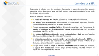 © Club Urba-EA 22
LES DÉFIS DE L’EA
Néanmoins, la relation entre les architectes d’entreprise et les métiers reste bien souvent
délicate et sujette à discussion, aussi bien de la part des experts des méthodes d’EA que sur le
terrain dans les entreprises.
Parmi les différents “obstacles”:
 la variété des métiers et des cultures, y compris au sein d’une même entreprise
 les enjeux “non architecturaux” (économiques, organisationnels, politiques, humains,
contraintes externes), les non-dits, les enjeux politiques…
 l’impact de nouveaux modèles d’affaires (économie numérique) qui s’accompagne de
besoins d’innovation et de changements rapides antagonistes avec les approches
mesurées et planifiées de l’EA
 Les missions de l’EA souvent tournées vers la « rationalisation » du SI que vers l’appui au
développement économique des métiers de l’entreprise
 la nécessaire adaptation du périmètre et des représentations traditionnelles d’EA face à
la montée en puissance de l’écosystème numérique dont les modes d’actions et les
évolutions échappent souvent à la gouvernance des DSI
 l’usage, parfois abusif, du jargon et des outils d’architectes dont les termes, les analogies,
la logique et les modèles sont souvent perçus comme obscures, prêtant à confusion en
regard des cultures propres aux métiers
 