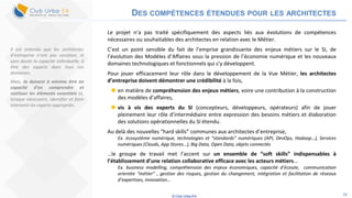 © Club Urba-EA 34
DES COMPÉTENCES ÉTENDUES POUR LES ARCHITECTES
Le projet n’a pas traité spécifiquement des aspects liés aux évolutions de compétences
nécessaires ou souhaitables des architectes en relation avec le Métier.
C’est un point sensible du fait de l’emprise grandissante des enjeux métiers sur le SI, de
l’évolution des Modèles d’Affaires sous la pression de l’économie numérique et les nouveaux
domaines technologiques et fonctionnels qui s’y développent.
Pour jouer efficacement leur rôle dans le développement de la Vue Métier, les architectes
d’entreprise doivent démontrer une crédibilité à la fois,
 en matière de compréhension des enjeux métiers, voire une contribution à la construction
des modèles d’affaires,
 vis à vis des experts du SI (concepteurs, développeurs, opérateurs) afin de jouer
pleinement leur rôle d’intermédiaire entre expression des besoins métiers et élaboration
des solutions opérationnelles du SI étendu.
Au delà des nouvelles “hard skills” communes aux architectes d’entreprise,
Ex. écosystème numérique, technologies et “standards” numériques (API, DevOps, Hadoop…), Services
numériques (Clouds, App Stores…), Big Data, Open Data, objets connectés
…le groupe de travail met l’accent sur un ensemble de “soft skills” indispensables à
l’établissement d’une relation collaborative efficace avec les acteurs métiers…
Ex. business modelling, compréhension des enjeux économiques, capacité d’écoute, communication
orientée “métier” , gestion des risques, gestion du changement, intégration et facilitation de réseaux
d’expertises, innovation…
Il est entendu que les architectes
d’entreprise n’ont pas vocation, ni
sans doute la capacité individuelle, à
être des experts dans tous ces
domaines.
Mais, ils doivent à minima être en
capacité d’en comprendre et
restituer les éléments essentiels et,
lorsque nécessaire, identifier et faire
intervenir les experts appropriés.
 