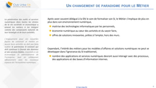 © Club Urba-EA 4
UN CHANGEMENT DE PARADIGME POUR LE MÉTIER
Après avoir souvent délégué à la DSI le soin de formaliser son SI, le Métier s’implique de plus en
plus dans son environnement numérique,
 maitrise des technologies informatiques par les personnels,
 économie numérique au cœur des activités et du savoir faire,
 offres de solutions innovantes, prêtes à l’emploi, hors des murs.
Cependant, l’intérêt des métiers pour les modèles d’affaires et solutions numériques ne peut se
développer dans l’ignorance du SI traditionnel,
 nombre des applications et services numériques devront aussi interagir avec des processus,
des applications et des bases d’information internes.
La pénétration des outils et services
numériques dans toutes les strates
de la vie sociétale et économique a
amené les métiers à les intégrer
comme des composants naturels de
leur stratégie et de leurs activités.
L’engouement pour ces nouvelles
façons de concevoir et mettre en
œuvre leurs activités ne doit pas faire
oublier le patrimoine SI existant qui
doit continuer à fournir des données
et des services fiables, essentiels à vie
économique et administrative de
l’entreprise, tout en collaborant
efficacement avec les nouveaux
espaces de l’écosystème numérique.
 