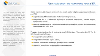 © Club Urba-EA 5
UN CHANGEMENT DE PARADIGME POUR L’EA
Établir, maintenir, développer, renforcer le lien avec le Métier est plus que jamais une nécessité
pour l’EA,
 dépendance du Métier et modèle d’affaires d’Entreprise au SI,
 complexité du SI – dimension, dynamique, ouverture, interactions, fiabilité, risques,
composants, acteurs… ,
 valeur « compétitive » de l’écosystème numérique d’Entreprise, au-delà de l’optimisation
des usages et des coûts du SI.
S’engager dans une démarche de partenariat avec le Métier dans l’élaboration de « SA Vue de
SON écosystème d’Affaires »,
 s’adapter à la culture Métier,
 intégrer l’ensemble des enjeux Métier,
 adresser l’écosystème numérique, y compris hors SI interne,
 aligner les propositions sur les modèles et enjeux Métier.
L’EA doit trouver sa place pour
accompagner la transformation du
Métier : c’est aux architectes d’aller
au contact, sinon le Métier va
avancer en s’appuyant sur d’autres
partenaires.
L’EA ne doit pas chercher à parler
d’elle, de son rôle, mais plutôt à créer
un intérêt métier : comprendre les
leviers économiques, comment mieux
faire, moins cher, limiter les risques,
apporter un appui fort, valoriser le SI
au cœur des activités métier…
Ce changement de paradigme est un
défi pour l’EA mais aussi une nouvelle
opportunité d’interagir avec le
Métier sur ses fondamentaux et ses
apports à l’entreprise.
 