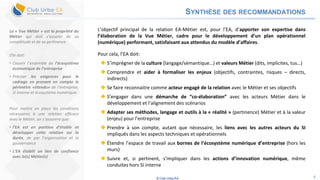 © Club Urba-EA 6
SYNTHÈSE DES RECOMMANDATIONS
L’objectif principal de la relation EA-Métier est, pour l’EA, d’apporter son expertise dans
l’élaboration de la Vue Métier, cadre pour le développement d’un plan opérationnel
(numérique) performant, satisfaisant aux attendus du modèle d’affaires.
Pour cela, l’EA doit:
 S’imprégner de la culture (langage/sémantique…) et valeurs Métier (dits, implicites, tus…)
 Comprendre et aider à formaliser les enjeux (objectifs, contraintes, risques – directs,
indirects)
 Se faire reconnaitre comme acteur engagé de la relation avec le Métier et ses objectifs
 S’engager dans une démarche de “co-élaboration” avec les acteurs Métier dans le
développement et l’alignement des scénarios
 Adapter ses méthodes, langage et outils à la « réalité » (pertinence) Métier et à la valeur
(enjeu) pour l’entreprise
 Prendre à son compte, autant que nécessaire, les liens avec les autres acteurs du SI
impliqués dans les aspects techniques et opérationnels
 Étendre l’espace de travail aux bornes de l’écosystème numérique d’entreprise (hors les
murs)
 Suivre et, si pertinent, s’impliquer dans les actions d’innovation numérique, même
conduites hors SI interne
La « Vue Métier » est la propriété du
Métier qui doit s’assurer de sa
complétude et de sa pertinence.
Elle doit:
• Couvrir l’ensemble de l’écosystème
économique de l’entreprise
• Préciser les exigences pour le
cadrage en prenant en compte le
périmètre «étendu» de l’entreprise,
SI interne et écosystème numérique.
Pour mettre en place les conditions
nécessaires à une relation efficace
avec le Métier, on s’assurera que:
• l’EA est en position d’établir et
développer cette relation sur la
durée, de par l’organisation et la
gouvernance
• L’EA établit un lien de confiance
avec le(s) Métier(s)
 