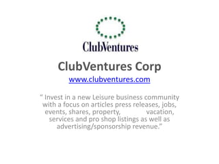 ClubVentures Corp
         www.clubventures.com

“ Invest in a new Leisure business community
 with a focus on articles press releases, jobs,
  events, shares, property,          vacation,
    services and pro shop listings as well as
      advertising/sponsorship revenue.”
 
