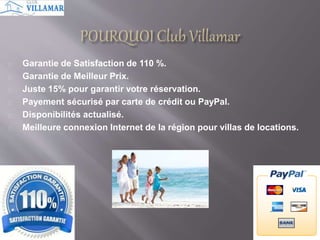 Garantie de Satisfaction de 110 %. 
Garantie de Meilleur Prix. 
Juste 15% pour garantir votre réservation. 
Payement sécurisé par carte de crédit ou PayPal. 
Disponibilités actualisé. 
Meilleure connexion Internet de la région pour villas de locations. 
 