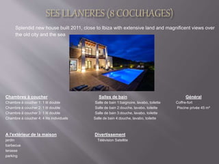 Splendid new house built 2011, close to Ibiza with extensive land and magnificent views over 
the old city and the sea 
Chambres à coucher Salles de bain Général 
Chambre à coucher 1: 1 lit double Salle de bain 1:baignoire, lavabo, toilette Coffre-fort 
Chambre à coucher 2: 1 lit double Salle de bain 2:douche, lavabo, toilette Piscine privée 45 m² 
Chambre à coucher 3: 1 lit double Salle de bain 3:douche, lavabo, toilette 
Chambre à coucher 4: 4 lits individuels Salle de bain 4:douche, lavabo, toilette 
A l'extérieur de la maison Divertissement 
jardin Télévision Satellite 
barbecue 
terasse 
parking 
 