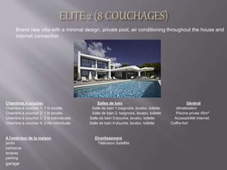 Brand new villa with a minimal design, private pool, air conditioning throughout the house and 
internet connection 
Chambres à coucher Salles de bain Général 
Chambre à coucher 1: 1 lit double Salle de bain 1:baignoire, lavabo, toilette climatisation 
Chambre à coucher 2: 1 lit double Salle de bain 2: baignoire, lavabo, toilette Piscine privée 45m² 
Chambre à coucher 3: 2 lit individeuels Salle de bain 3:douche, lavabo, toilette Accessibilité Internet 
Chambre à coucher 4: 2 lits individuels Salle de bain 4:douche, lavabo, toilette Coffre-fort 
A l'extérieur de la maison Divertissement 
jardin Télévision Satellite 
barbecue 
terasse 
parking 
garage 
 