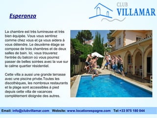 Esperanza
La chambre est très lumineuse et très
bien équipée. Vous vous sentirez
comme chez vous et ça vous aidera à
vous détendre. Le deuxième étage se
compose de trois chambres et de deux
salles de bain. Ici, vous trouverez
l'entrée du balcon où vous pourrez
passer de belles soirées avec la vue sur
le calme quartier résidentiel.
Cette villa a aussi une grande terrasse
avec une piscine privée.Toutes les
discothèques, les nombreux restaurants
et la plage sont accessibles à pied
depuis cette villa de vacances
complètement éloignée des autres.

Email: info@clubvillamar.com Website: www.locationespagne.com Tel:+33 975 180 044

 