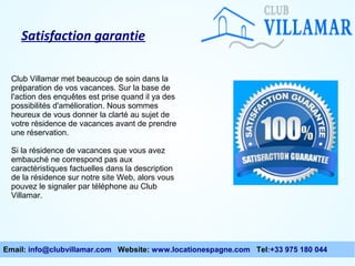 Satisfaction garantie
Club Villamar met beaucoup de soin dans la
préparation de vos vacances. Sur la base de
l'action des enquêtes est prise quand il ya des
possibilités d'amélioration. Nous sommes
heureux de vous donner la clarté au sujet de
votre résidence de vacances avant de prendre
une réservation.
Si la résidence de vacances que vous avez
embauché ne correspond pas aux
caractéristiques factuelles dans la description
de la résidence sur notre site Web, alors vous
pouvez le signaler par téléphone au Club
Villamar.

Email: info@clubvillamar.com Website: www.locationespagne.com Tel:+33 975 180 044

 