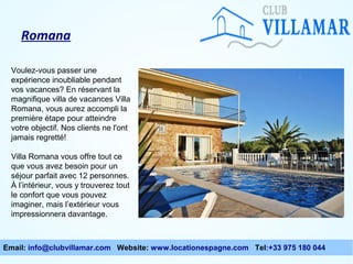 Romana
Voulez-vous passer une
expérience inoubliable pendant
vos vacances? En réservant la
magnifique villa de vacances Villa
Romana, vous aurez accompli la
première étape pour atteindre
votre objectif. Nos clients ne l'ont
jamais regretté!
Villa Romana vous offre tout ce
que vous avez besoin pour un
séjour parfait avec 12 personnes.
À l’intérieur, vous y trouverez tout
le confort que vous pouvez
imaginer, mais l’extérieur vous
impressionnera davantage.

Email: info@clubvillamar.com Website: www.locationespagne.com Tel:+33 975 180 044

 