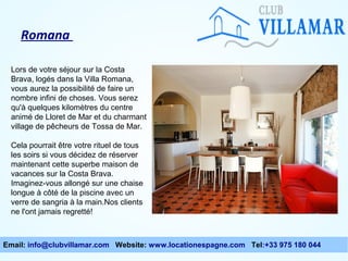 Romana
Lors de votre séjour sur la Costa
Brava, logés dans la Villa Romana,
vous aurez la possibilité de faire un
nombre infini de choses. Vous serez
qu'à quelques kilomètres du centre
animé de Lloret de Mar et du charmant
village de pêcheurs de Tossa de Mar.
Cela pourrait être votre rituel de tous
les soirs si vous décidez de réserver
maintenant cette superbe maison de
vacances sur la Costa Brava.
Imaginez-vous allongé sur une chaise
longue à côté de la piscine avec un
verre de sangria à la main.Nos clients
ne l'ont jamais regretté!

Email: info@clubvillamar.com Website: www.locationespagne.com Tel:+33 975 180 044

 