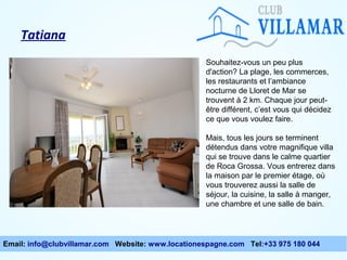 Tatiana
Souhaitez-vous un peu plus
d'action? La plage, les commerces,
les restaurants et l’ambiance
nocturne de Lloret de Mar se
trouvent à 2 km. Chaque jour peutêtre différent, c’est vous qui décidez
ce que vous voulez faire.
Mais, tous les jours se terminent
détendus dans votre magnifique villa
qui se trouve dans le calme quartier
de Roca Grossa. Vous entrerez dans
la maison par le premier étage, où
vous trouverez aussi la salle de
séjour, la cuisine, la salle à manger,
une chambre et une salle de bain.

Email: info@clubvillamar.com Website: www.locationespagne.com Tel:+33 975 180 044

 