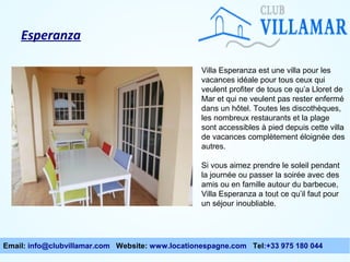 Esperanza
Villa Esperanza est une villa pour les
vacances idéale pour tous ceux qui
veulent profiter de tous ce qu’a Lloret de
Mar et qui ne veulent pas rester enfermé
dans un hôtel. Toutes les discothèques,
les nombreux restaurants et la plage
sont accessibles à pied depuis cette villa
de vacances complètement éloignée des
autres.
Si vous aimez prendre le soleil pendant
la journée ou passer la soirée avec des
amis ou en famille autour du barbecue,
Villa Esperanza a tout ce qu’il faut pour
un séjour inoubliable.

Email: info@clubvillamar.com Website: www.locationespagne.com Tel:+33 975 180 044

 