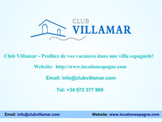 Website: http://www.locationespagne.com
Email: info@clubvillamar.com
Tel: +34 972 377 960
Club Villamar - Profitez de vos vacances dans une villa espagnole!
Email: info@clubvillamar.com Website: www.locationespagne.com
 