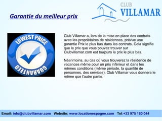 Garantie du meilleur prix
Club Villamar a, lors de la mise en place des contrats
avec les propriétaires de résidences, prévue une
garantie Prix le plus bas dans les contrats. Cela signifie
que le prix que vous pouvez trouver sur
Clubvillamar.com est toujours le prix le plus bas.
Néanmoins, au cas où vous trouverez la résidence de
vacances même pour un prix inférieur et dans les
mêmes conditions (même période, la quantité de
personnes, des services), Club Villamar vous donnera le
même que l'autre partie.

Email: info@clubvillamar.com Website: www.locationespagne.com Tel:+33 975 180 044

 
