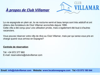 À propos de Club Villamar
La vie espagnole en plein air, la vie nocturne serré et beau temps sont très addictif et ont
obtenu des fondateurs de Club Villamar accrochés depuis 1990.
Cette villa a été conçu pour une utilisation privée, mais a également été loué à d'autres
vacanciers.
Vous pouvez réserver votre villa de rêve au Club Villamar, mais par qui serez-vous pris en
charge quand vous arrivez en Espagne?
Centrale de réservation
Tél: +34 972 377 960
E-mail: reservations@clubvillamar.com

Email: info@clubvillamar.com Website: www.locationespagne.com Tel:+33 975 180 044

 
