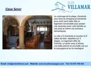 Casa Serer
Le voisinage de la plage, d'endroits
pour faire du shopping et d'endroits
pour sortir rend cette villa un
logement convenable pour passer
vos vacances avec votre famille ou
vos amis et même vos animaux
domestiques.
La villa a 5 chambres à coucher et 2
salles de bain, réparties sur 2
étages. Le logement offre de
l'intimité, un jardin avec d´arbres,
une belle piscine et une belle vue sur
la campagne et sur la montagne.

Email: info@clubvillamar.com Website: www.locationespagne.com Tel:+33 975 180 044

 