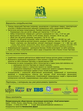 Варианты сотрудничества
 Помощь продукцией Партнера (например, канцелярские и спортивные товары), транспортными
услугами и профессиональными навыками (продвижение сайта, юридическая помощь).
 Заключение договора пожертвования. Примеры возможных проектов:
• Развивающие игры для детей; наборы для творчества / 5-10 тыс. руб.
• Набор гигиенических товаров для 1 детского учреждения на 1 мес. / 7-10 тыс. руб.
• Выезд детей в Москву: автобус на 40 человек, билеты, питание / 30-35 тыс. руб.
• Обувь для 100 детей (например, кроссовки) / 50-70 тыс. руб.
• Одежда для 100 детей (например, набор теплой одежды, белья) / 100-200 тыс. руб.
• Ремонт и обустройство детской комнаты, душевых, туалетов, классов / 200-500 тыс. руб.*
• Ремонт спортзала или обустройство уличной спортивной площадки / от 1 000 тыс. руб.
* Почему важен ремонт? Большинство зданий детских учреждений серьёзно устарели (1910-1950 годов
постройки), зачастую без капитальных ремонтов, часть помещений находятся в аварийном состоянии.
 Информационная поддержка – размещение баннера «Клуба волонтеров» на сайте компании.
 Ящики для сбора пожертвований в офисе среди сотрудников либо в бизнес-точках Партнера.
 Содействие в оказании действительно эффективной помощи детским домам и интернатам.
 Возможность размещения информации и пресс-релиза о совместных благотворительных
проектах на сайте компании Партнера и в дружественных СМИ.
 Упоминание на самом посещаемом сайте о волонтерстве в стране (www.club-volonterov.ru):
 размещение логотипа Партнера на главной странице,
 публикация новости о совместном проекте на главной странице,
 размещение информации о Партнере и совместном проекте в разделе «Проекты»,
 упоминание в ежегодном годовом отчете «Клуба волонтеров».
 Сотрудничество с уникальной общественной организацией, независимой от политических
движений и государственных структур (все расходы «Клуб волонтеров» финансирует
исключительно за счет добровольных пожертвований неравнодушных людей и перечислений
коммерческих компаний, поддерживающих наши добрые инициативы).
Чем мы можем помочь
Партнеры, с которыми мы уже реализовали проекты
Наши контакты
Межрегиональная общественная организация волонтеров «Клуб волонтеров»
Адрес: 115162, Россия, город Москва, улица Шухова, 17, корп. 2.
Телефон: +7 (916) 814-74-88 / E-mail: daria.kananykhina@club-volonterov.ru
Координатор проектов Кананыхина Дарья
 